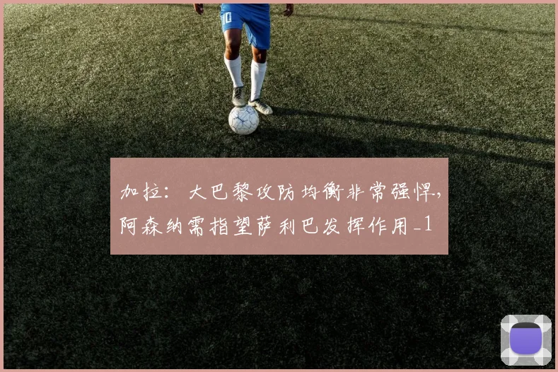 加拉：大巴黎攻防均衡非常强悍，阿森纳需指望萨利巴发挥作用_1