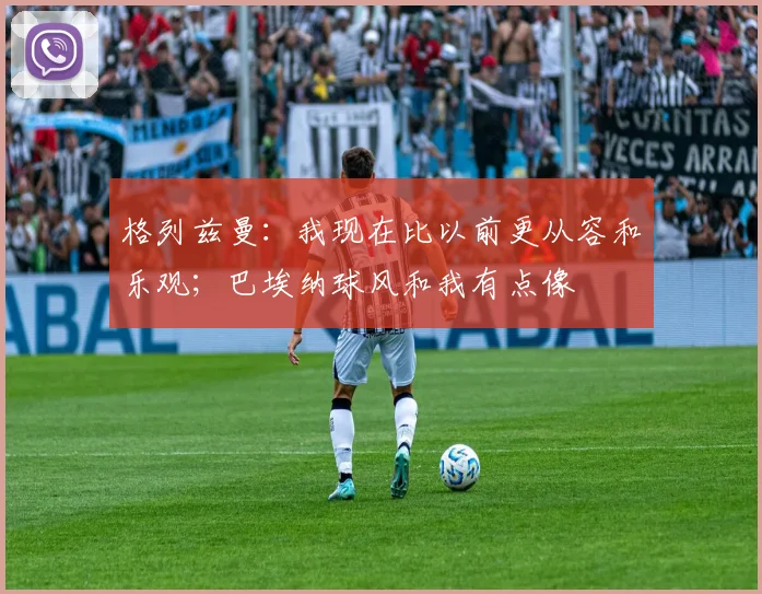 格列兹曼：我现在比以前更从容和乐观；巴埃纳球风和我有点像